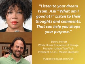 Deena Pierott Purpose Podcast quote: Listen to your dream team. Ask “What am I good at?” Listen to their thoughts and comments. That can help you shape your purpose.